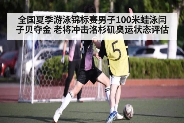 全国夏季游泳锦标赛男子100米蛙泳闫子贝夺金 老将冲击洛杉矶奥运状态评估
